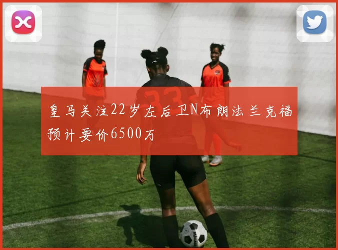 皇马关注22岁左后卫N布朗法兰克福预计要价6500万