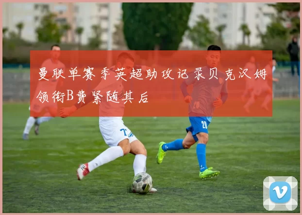 曼联单赛季英超助攻记录贝克汉姆领衔B费紧随其后