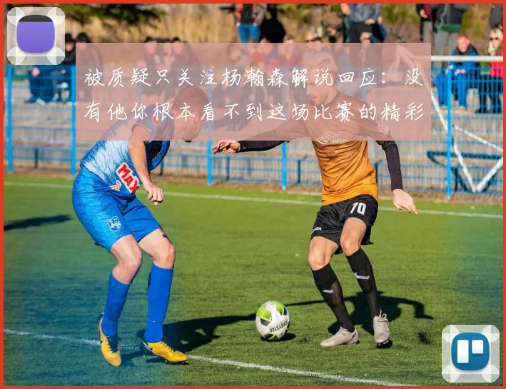 被质疑只关注杨瀚森解说回应：没有他你根本看不到这场比赛的精彩