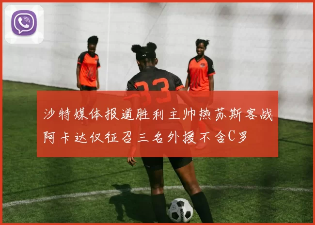 沙特媒体报道胜利主帅热苏斯客战阿卡达仅征召三名外援不含C罗