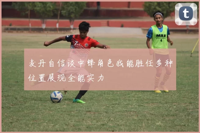 麦丹自信谈中锋角色我能胜任多种位置展现全能实力