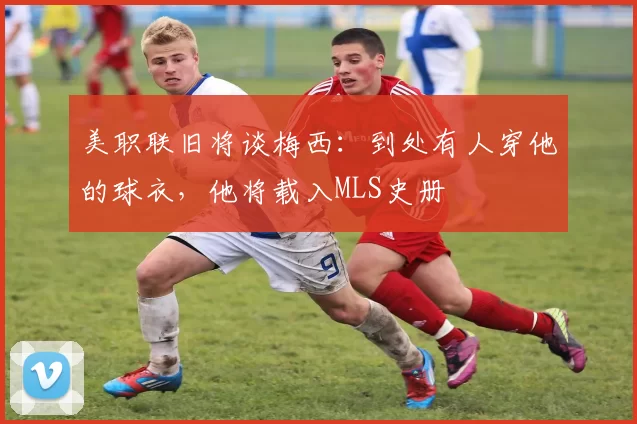 美职联旧将谈梅西：到处有人穿他的球衣，他将载入MLS史册