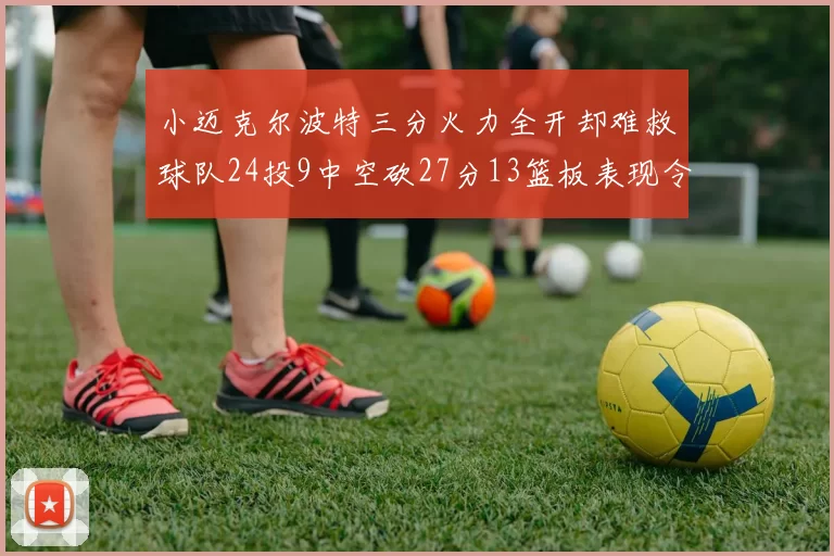小迈克尔波特三分火力全开却难救球队24投9中空砍27分13篮板表现令人唏嘘