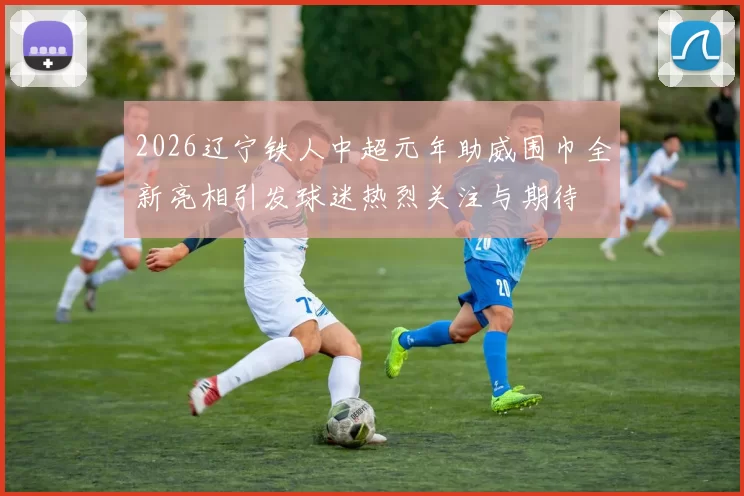2026辽宁铁人中超元年助威围巾全新亮相引发球迷热烈关注与期待