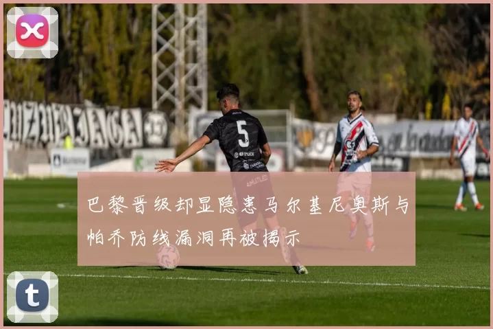 巴黎晋级却显隐患马尔基尼奥斯与帕乔防线漏洞再被揭示