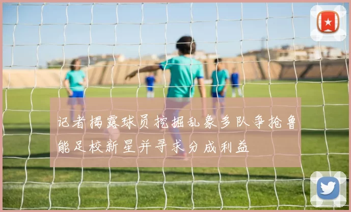 记者揭露球员挖掘乱象多队争抢鲁能足校新星并寻求分成利益
