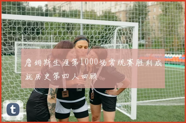 詹姆斯生涯第1000场常规赛胜利成就历史第四人回顾
