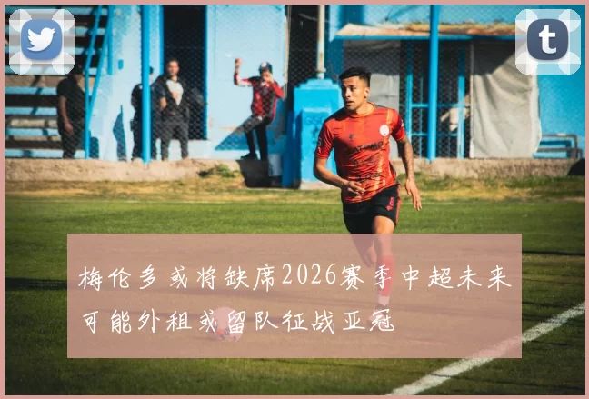 梅伦多或将缺席2026赛季中超未来可能外租或留队征战亚冠