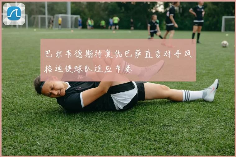巴尔韦德期待复仇巴萨直言对手风格迫使球队适应节奏