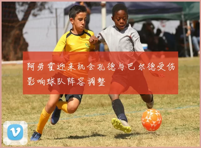 阿劳霍迎来机会孔德与巴尔德受伤影响球队阵容调整