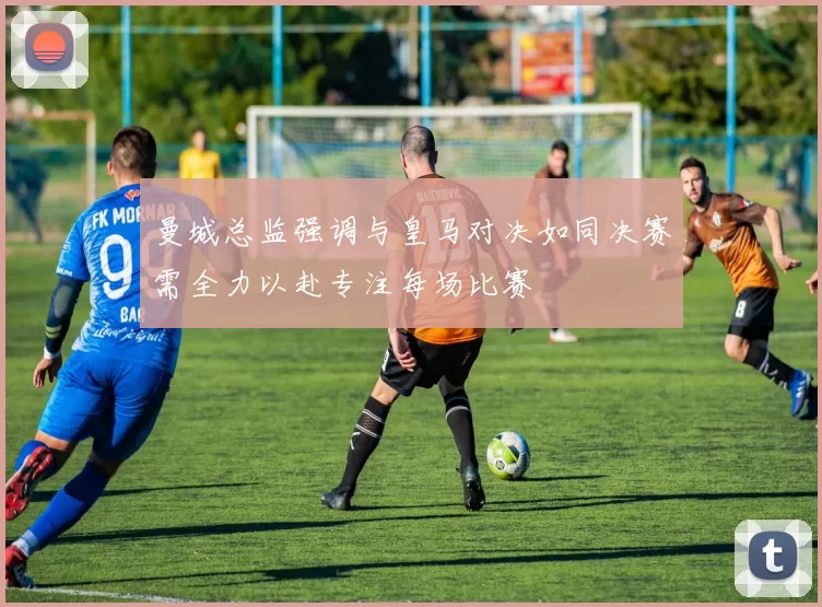 曼城总监强调与皇马对决如同决赛需全力以赴专注每场比赛