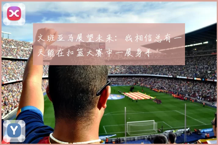 文班亚马展望未来：我相信总有一天能在扣篮大赛中一展身手