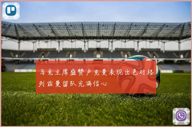 马竞主席盛赞卢克曼表现出色对格列兹曼留队充满信心