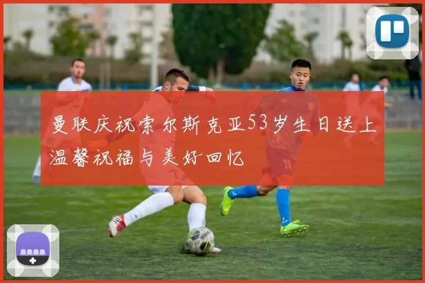 曼联庆祝索尔斯克亚53岁生日送上温馨祝福与美好回忆