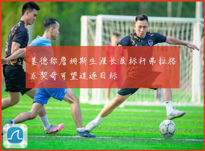 基德称詹姆斯生涯长度标杆弗拉格东契奇可望追逐目标