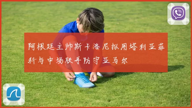 阿根廷主帅斯卡洛尼拟用塔利亚菲科与中场联手防守亚马尔