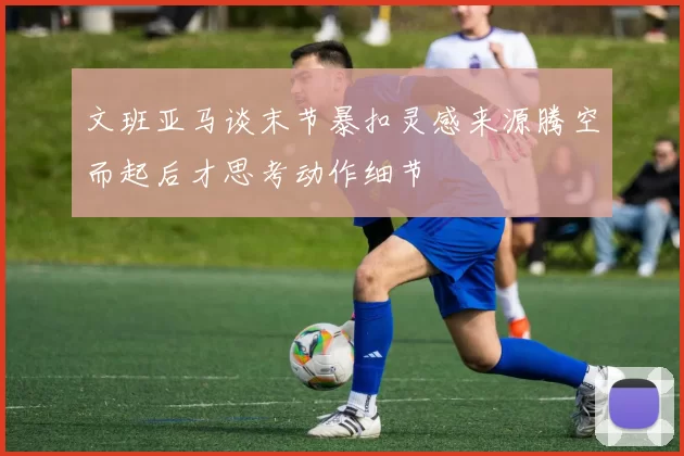 文班亚马谈末节暴扣灵感来源腾空而起后才思考动作细节