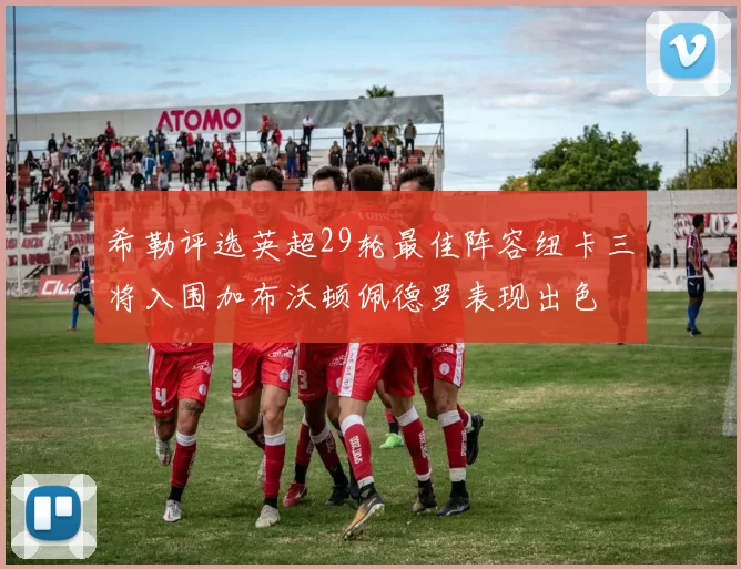 希勒评选英超29轮最佳阵容纽卡三将入围加布沃顿佩德罗表现出色