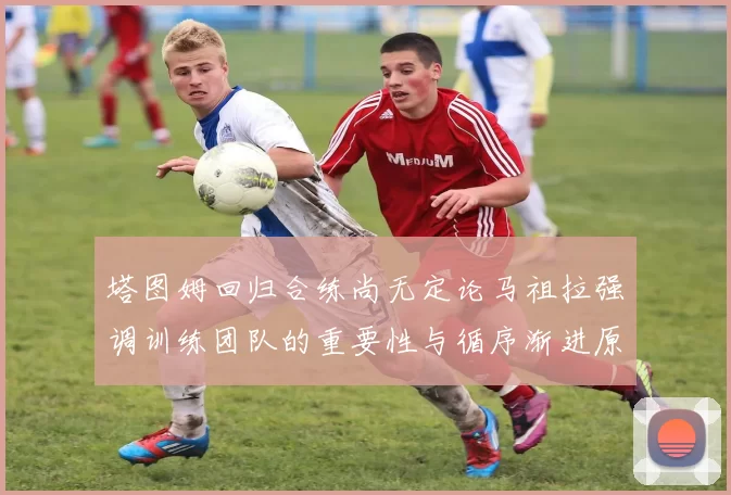 塔图姆回归合练尚无定论马祖拉强调训练团队的重要性与循序渐进原则