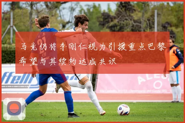 马竞仍将李刚仁视为引援重点巴黎希望与其续约达成共识