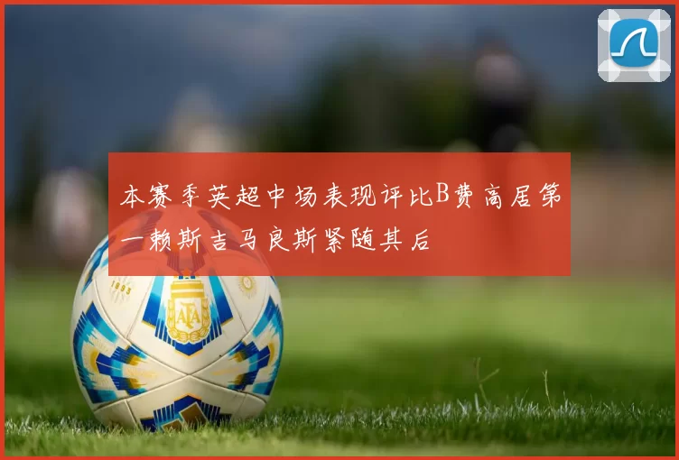 本赛季英超中场表现评比B费高居第一赖斯吉马良斯紧随其后