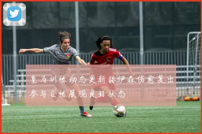 皇马训练动态更新赫伊森伤愈复出参与合练展现良好状态