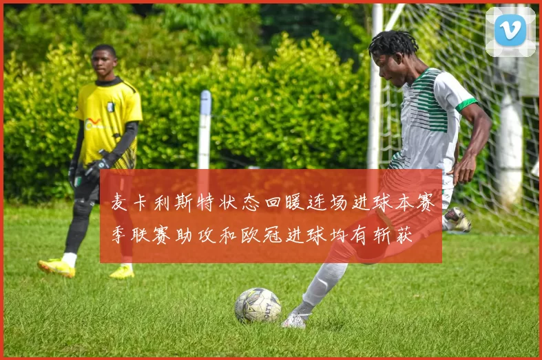 麦卡利斯特状态回暖连场进球本赛季联赛助攻和欧冠进球均有斩获